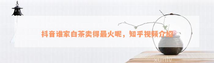 抖音谁家白茶卖得最火呢，知乎视频介绍