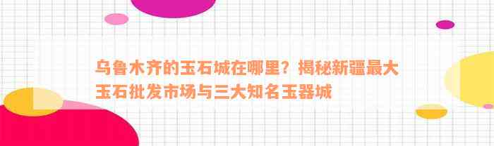 乌鲁木齐的玉石城在哪里？揭秘新疆最大玉石批发市场与三大知名玉器城