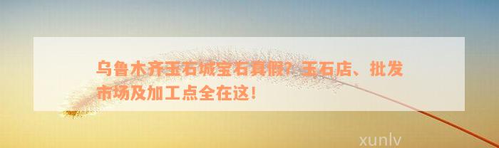 乌鲁木齐玉石城宝石真假？玉石店、批发市场及加工点全在这！