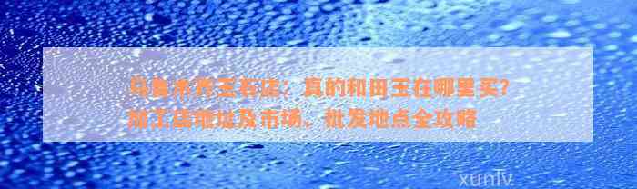 乌鲁木齐玉石店：真的和田玉在哪里买？加工店地址及市场、批发地点全攻略